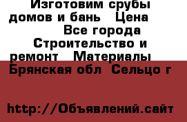  Изготовим срубы домов и бань › Цена ­ 1 000 - Все города Строительство и ремонт » Материалы   . Брянская обл.,Сельцо г.